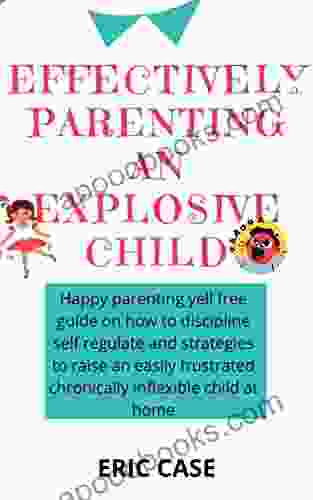 EFFECTIVELY PARENTING AN EXPLOSIVE CHILD: Happy Parenting Yell Free Guide On How To Discipline Self Regulate And Strategies To Raise An Easily Frustrated Chronically Inflexible Child At Home